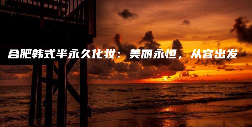 合肥韓式半永久化妝：美麗永恒，從容出發(fā)插圖