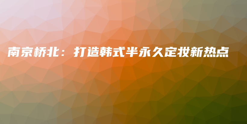 南京橋北：打造韓式半永久定妝新熱點插圖