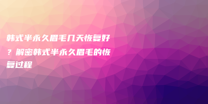 韓式半永久眉毛幾天恢復(fù)好？解密韓式半永久眉毛的恢復(fù)過(guò)程插圖