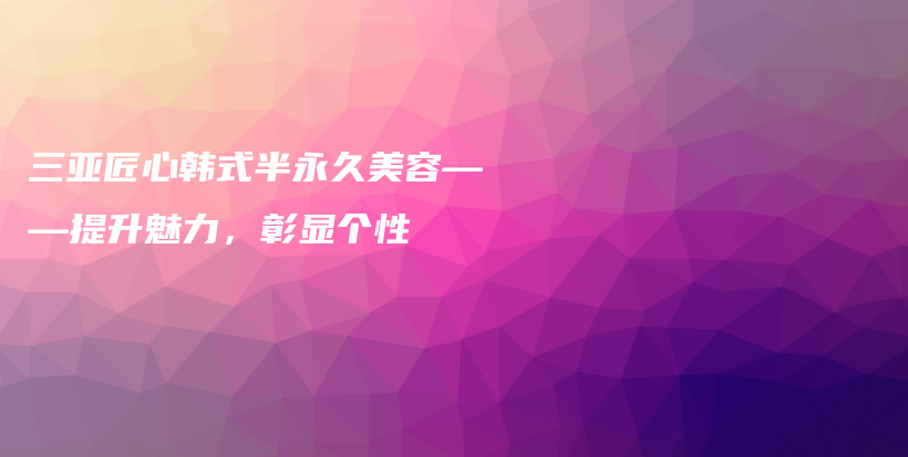 三亞匠心韓式半永久美容——提升魅力，彰顯個(gè)性插圖