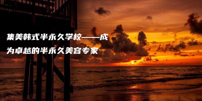 集美韓式半永久學(xué)?！蔀樽吭降陌胗谰妹廊輰＜也鍒D