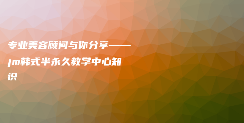 專業(yè)美容顧問與你分享——jm韓式半永久教學中心知識插圖