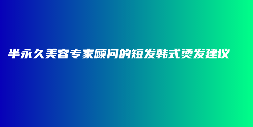 半永久美容專家顧問的短發(fā)韓式燙發(fā)建議插圖