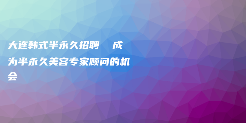 大連韓式半永久招聘  成為半永久美容專家顧問的機(jī)會(huì)插圖