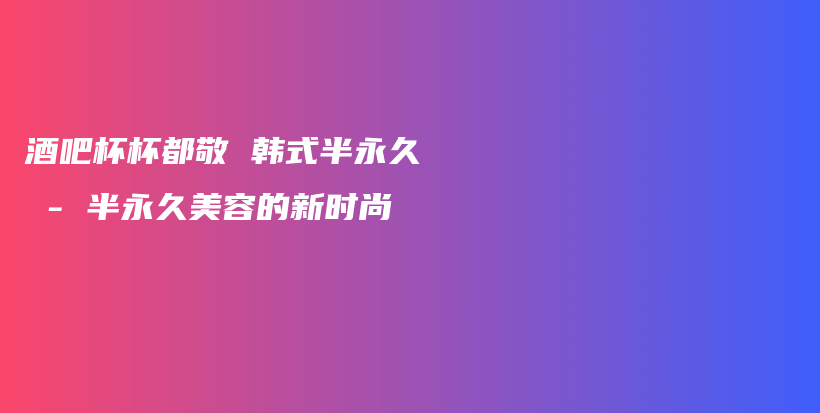酒吧杯杯都敬 韓式半永久 – 半永久美容的新時(shí)尚插圖