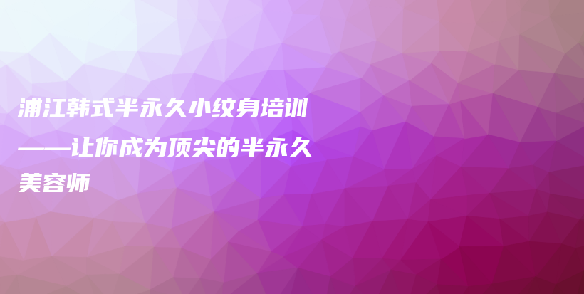 浦江韓式半永久小紋身培訓(xùn)——讓你成為頂尖的半永久美容師插圖