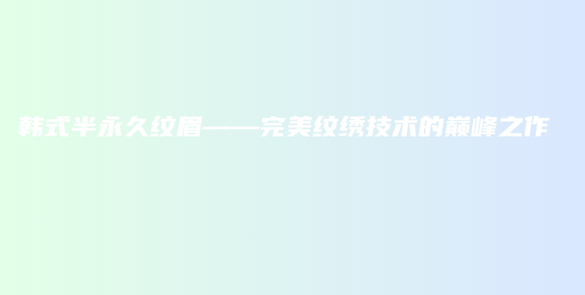韓式半永久紋眉——完美紋繡技術(shù)的巔峰之作插圖