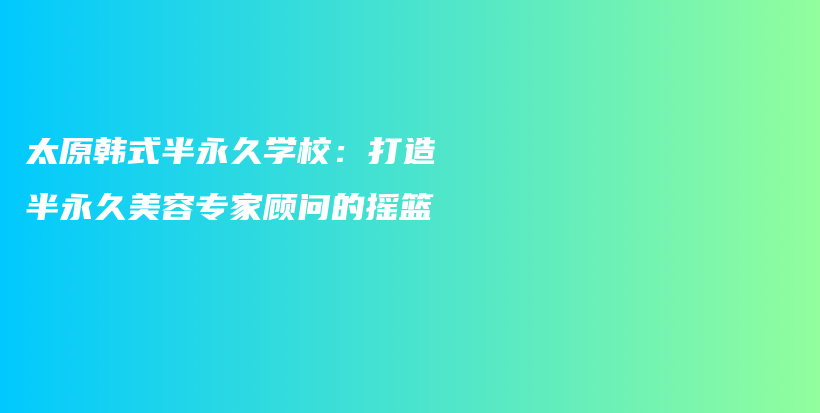 太原韓式半永久學(xué)校：打造半永久美容專家顧問的搖籃插圖