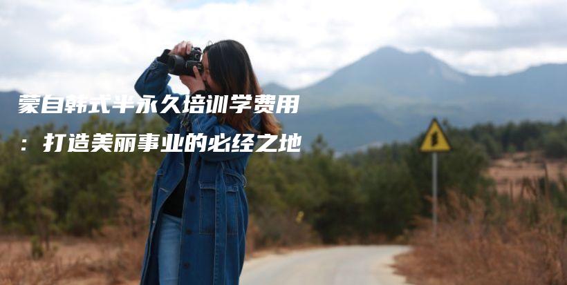 蒙自韓式半永久培訓(xùn)學(xué)費(fèi)用：打造美麗事業(yè)的必經(jīng)之地插圖