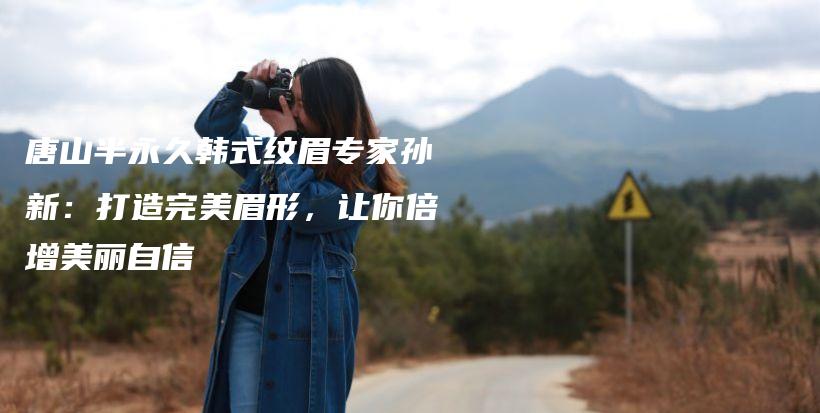 唐山半永久韓式紋眉專家孫新：打造完美眉形，讓你倍增美麗自信插圖