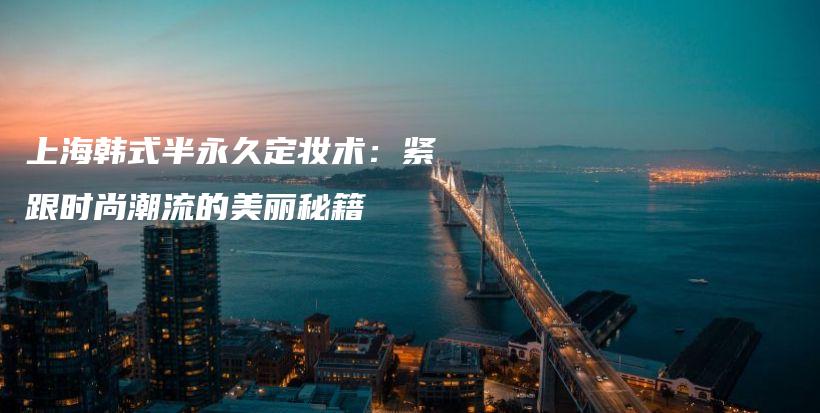 上海韓式半永久定妝術(shù)：緊跟時(shí)尚潮流的美麗秘籍插圖