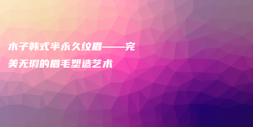 木子韓式半永久紋眉——完美無瑕的眉毛塑造藝術(shù)插圖