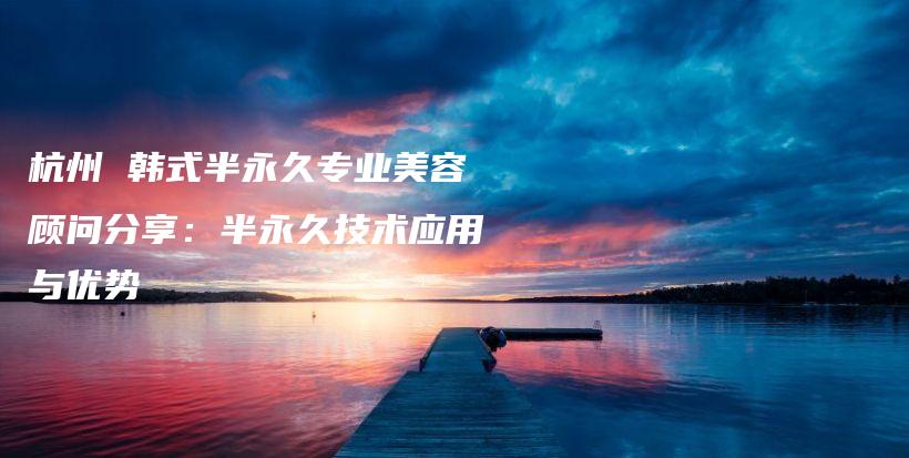 杭州 韓式半永久專業(yè)美容顧問分享：半永久技術(shù)應(yīng)用與優(yōu)勢插圖