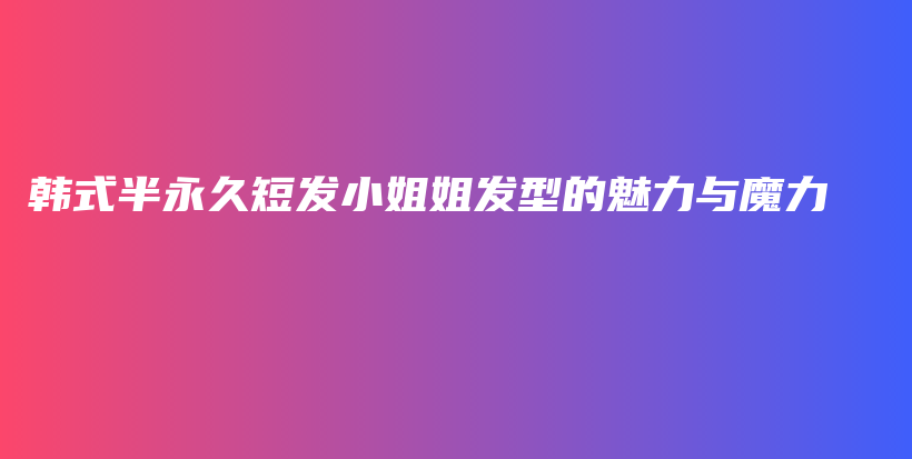 韓式半永久短發(fā)小姐姐發(fā)型的魅力與魔力插圖