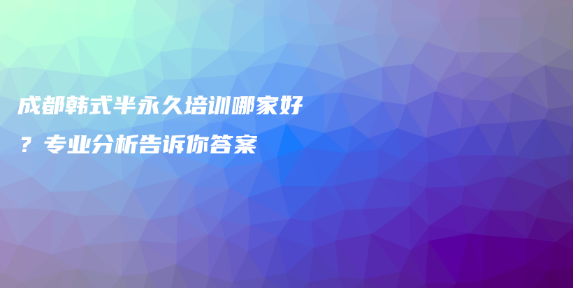 成都韓式半永久培訓(xùn)哪家好？專業(yè)分析告訴你答案插圖
