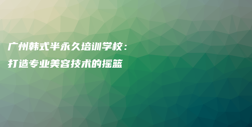 廣州韓式半永久培訓(xùn)學(xué)校：打造專(zhuān)業(yè)美容技術(shù)的搖籃插圖