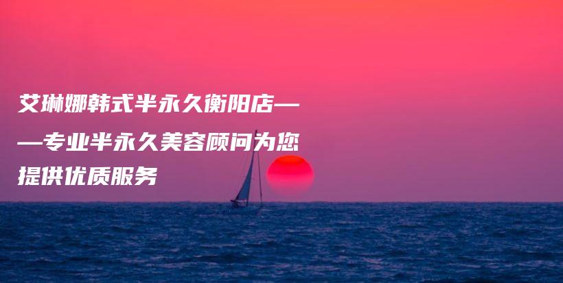 艾琳娜韓式半永久衡陽店——專業(yè)半永久美容顧問為您提供優(yōu)質(zhì)服務(wù)插圖