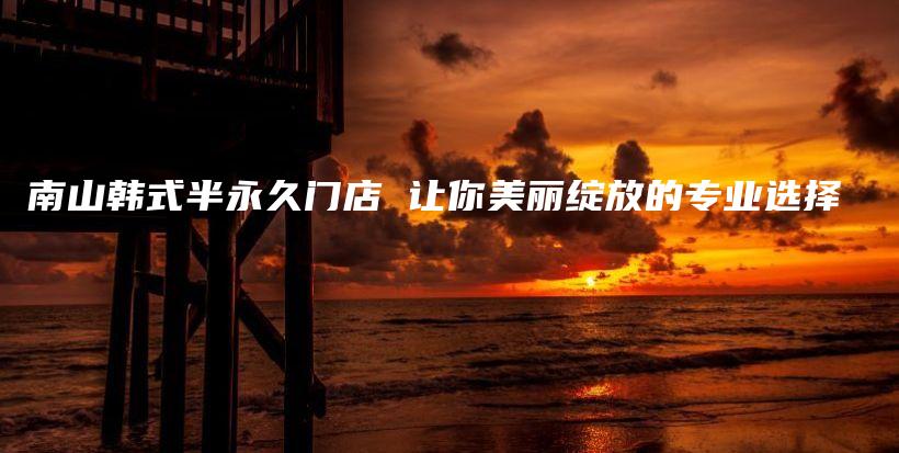 南山韓式半永久門店 讓你美麗綻放的專業(yè)選擇插圖