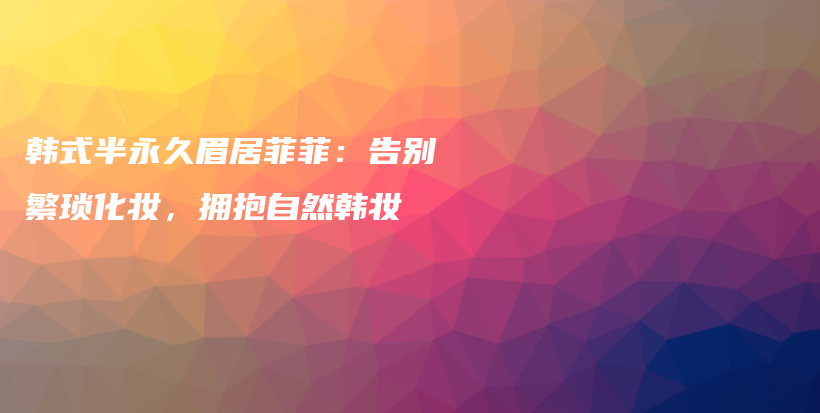 韓式半永久眉居菲菲：告別繁瑣化妝，擁抱自然韓妝插圖