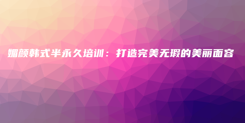 媚顏韓式半永久培訓(xùn)：打造完美無瑕的美麗面容插圖