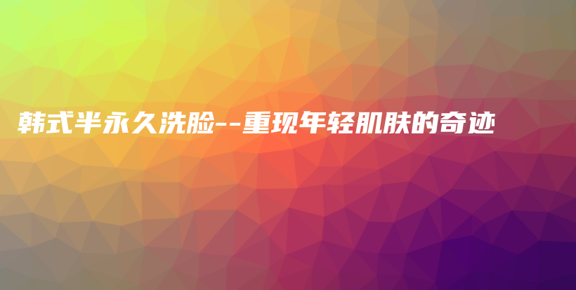 韓式半永久洗臉–重現(xiàn)年輕肌膚的奇跡插圖