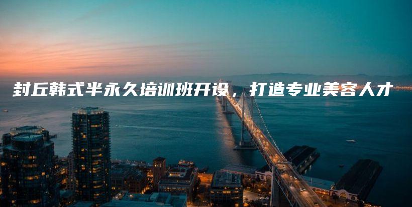 封丘韓式半永久培訓(xùn)班開設(shè)，打造專業(yè)美容人才插圖