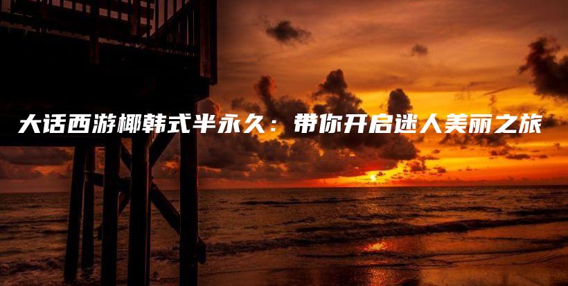 大話西游椰韓式半永久：帶你開啟迷人美麗之旅插圖