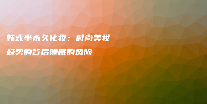 韓式半永久化妝：時(shí)尚美妝趨勢(shì)的背后隱藏的風(fēng)險(xiǎn)插圖