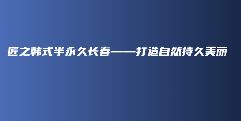 匠之韓式半永久長(zhǎng)春——打造自然持久美麗插圖