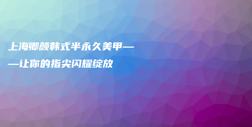 上海卿顏韓式半永久美甲——讓你的指尖閃耀綻放插圖