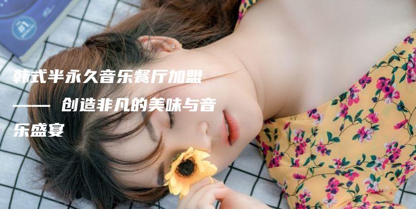 韓式半永久音樂(lè)餐廳加盟 —— 創(chuàng)造非凡的美味與音樂(lè)盛宴插圖