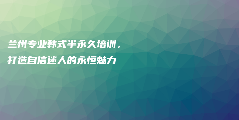 蘭州專(zhuān)業(yè)韓式半永久培訓(xùn)，打造自信迷人的永恒魅力插圖