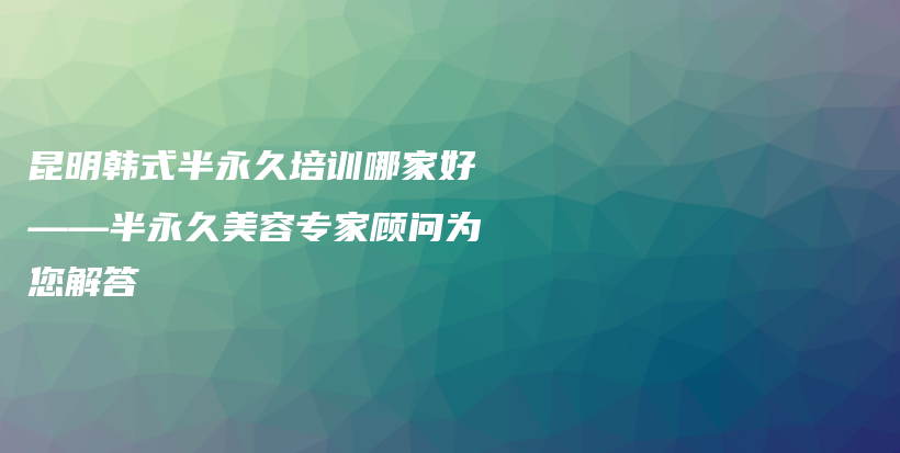 昆明韓式半永久培訓(xùn)哪家好——半永久美容專家顧問為您解答插圖