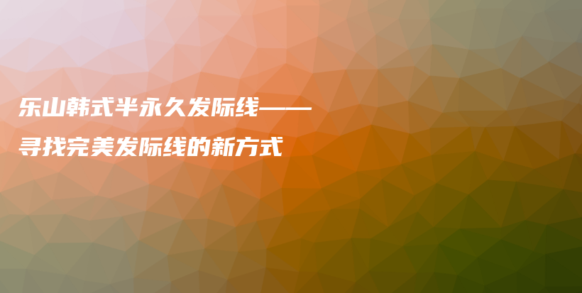 樂(lè)山韓式半永久發(fā)際線——尋找完美發(fā)際線的新方式插圖