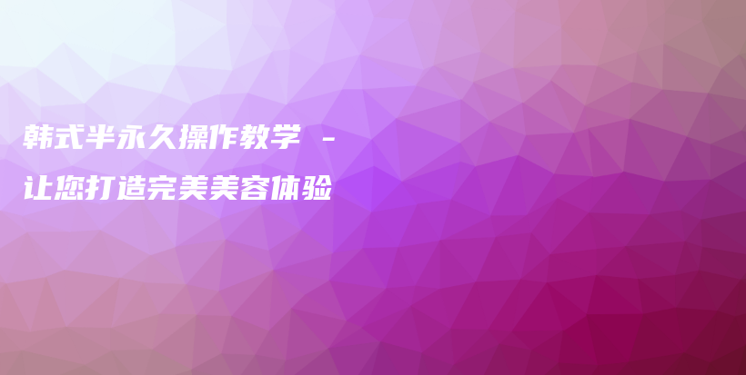 韓式半永久操作教學 – 讓您打造完美美容體驗插圖
