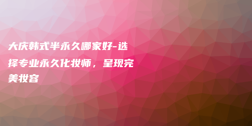 大慶韓式半永久哪家好-選擇專業(yè)永久化妝師，呈現(xiàn)完美妝容插圖
