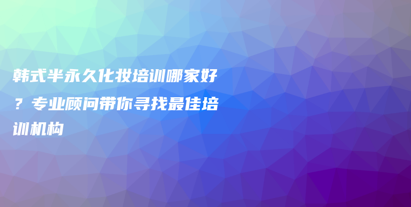 韓式半永久化妝培訓(xùn)哪家好？專(zhuān)業(yè)顧問(wèn)帶你尋找最佳培訓(xùn)機(jī)構(gòu)插圖