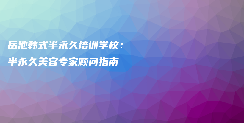 岳池韓式半永久培訓(xùn)學(xué)校：半永久美容專家顧問指南插圖