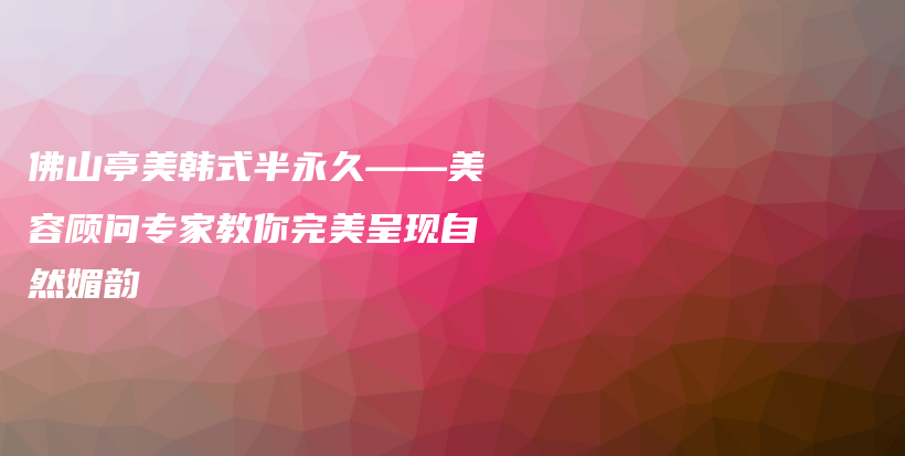 佛山亭美韓式半永久——美容顧問專家教你完美呈現(xiàn)自然媚韻插圖