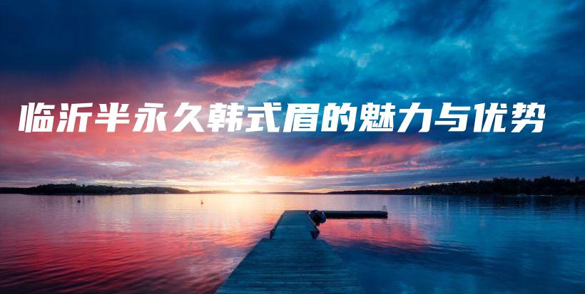 臨沂半永久韓式眉的魅力與優(yōu)勢插圖