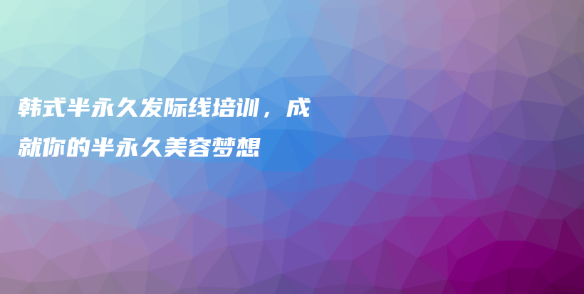 韓式半永久發(fā)際線培訓，成就你的半永久美容夢想插圖