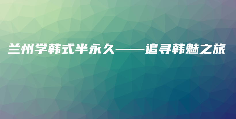 蘭州學(xué)韓式半永久——追尋韓魅之旅插圖