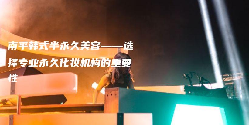 南平韓式半永久美容——選擇專(zhuān)業(yè)永久化妝機(jī)構(gòu)的重要性插圖
