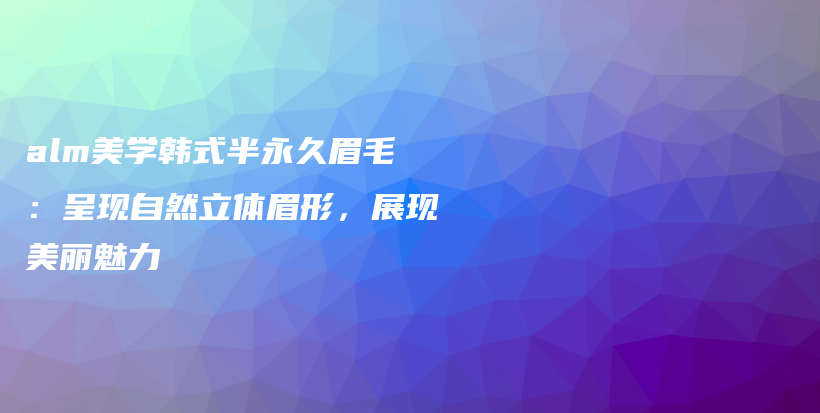 alm美學(xué)韓式半永久眉毛：呈現(xiàn)自然立體眉形，展現(xiàn)美麗魅力插圖