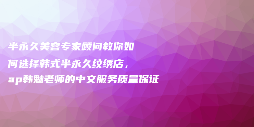 半永久美容專家顧問(wèn)教你如何選擇韓式半永久紋繡店，ap韓魅老師的中文服務(wù)質(zhì)量保證插圖