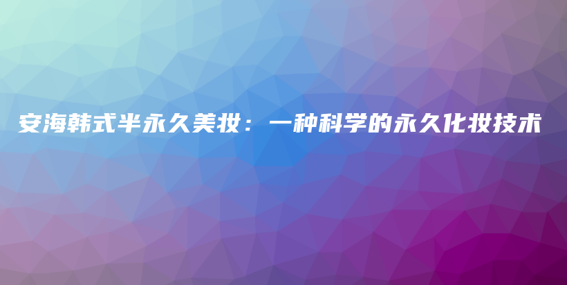安海韓式半永久美妝：一種科學(xué)的永久化妝技術(shù)插圖