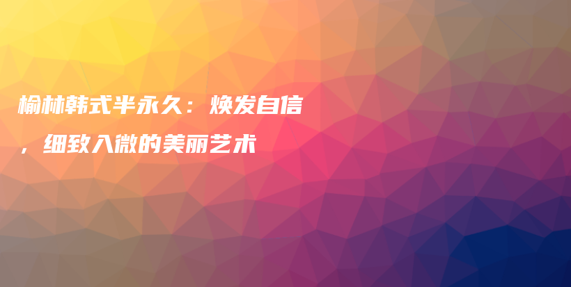 榆林韓式半永久：煥發(fā)自信，細(xì)致入微的美麗藝術(shù)插圖