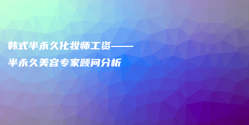 韓式半永久化妝師工資——半永久美容專家顧問分析插圖