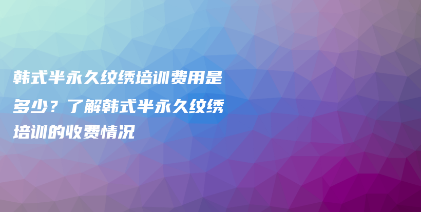 韓式半永久紋繡培訓(xùn)費(fèi)用是多少？了解韓式半永久紋繡培訓(xùn)的收費(fèi)情況插圖