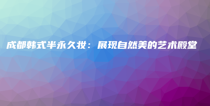 成都韓式半永久妝：展現(xiàn)自然美的藝術(shù)殿堂插圖
